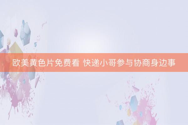 欧美黄色片免费看 快递小哥参与协商身边事