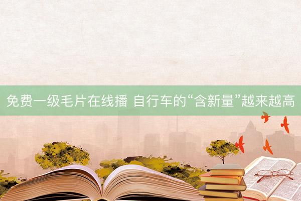 免费一级毛片在线播 自行车的“含新量”越来越高