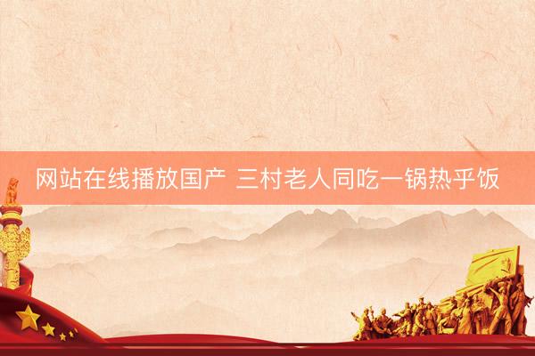 网站在线播放国产 三村老人同吃一锅热乎饭