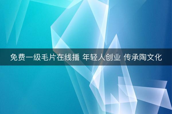 免费一级毛片在线播 年轻人创业 传承陶文化