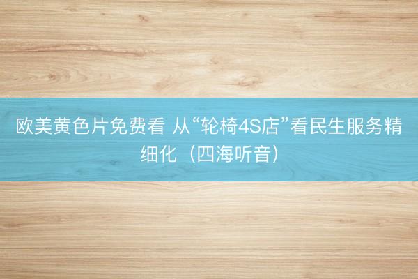 欧美黄色片免费看 从“轮椅4S店”看民生服务精细化（四海听音）