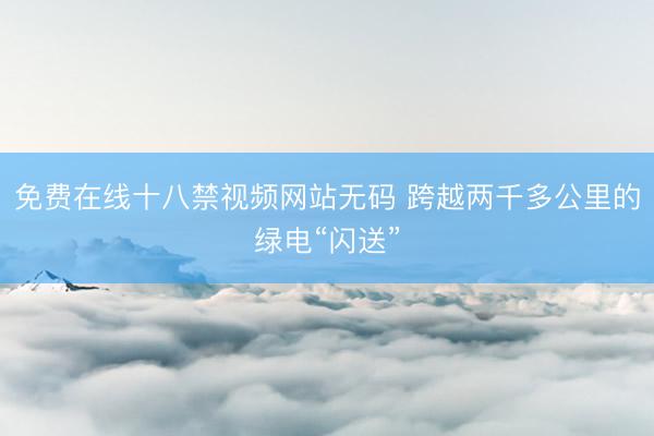 免费在线十八禁视频网站无码 跨越两千多公里的绿电“闪送”