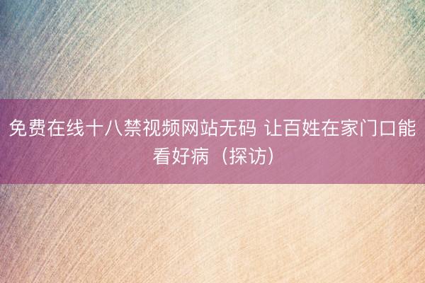 免费在线十八禁视频网站无码 让百姓在家门口能看好病（探访）