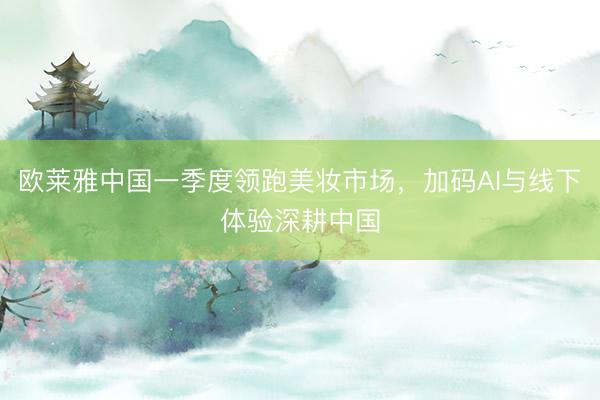 欧莱雅中国一季度领跑美妆市场，加码AI与线下体验深耕中国