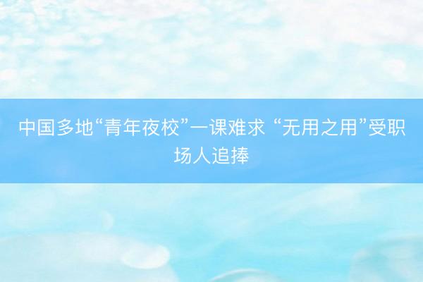 中国多地“青年夜校”一课难求 “无用之用”受职场人追捧