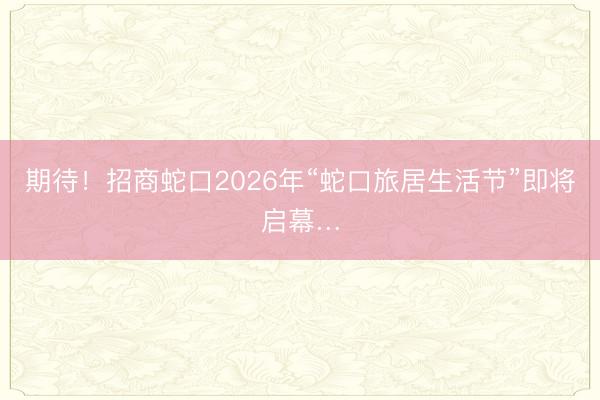 期待！招商蛇口2026年“蛇口旅居生活节”即将启幕…