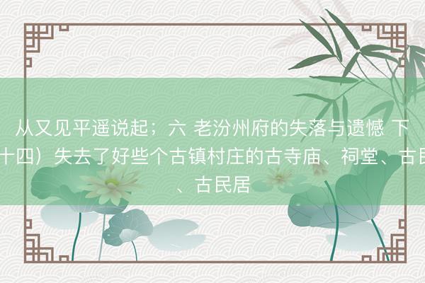 从又见平遥说起；六 老汾州府的失落与遗憾 下 （十四）失去了好些个古镇村庄的古寺庙、祠堂、古民居