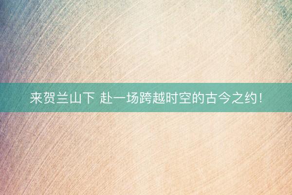 来贺兰山下 赴一场跨越时空的古今之约！