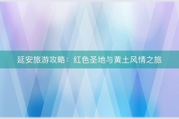 延安旅游攻略：红色圣地与黄土风情之旅