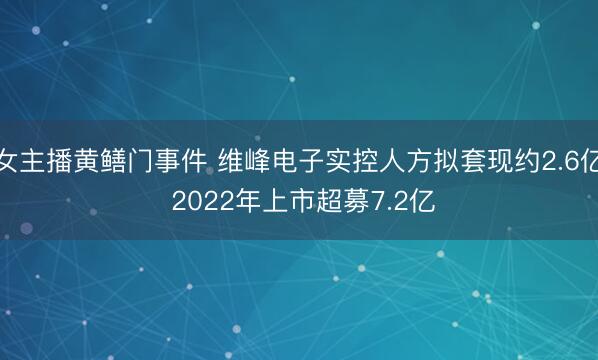 女主播黄鳝门事件 维峰电子实控人方拟套现约2.6亿 2022年上市超募7.2亿