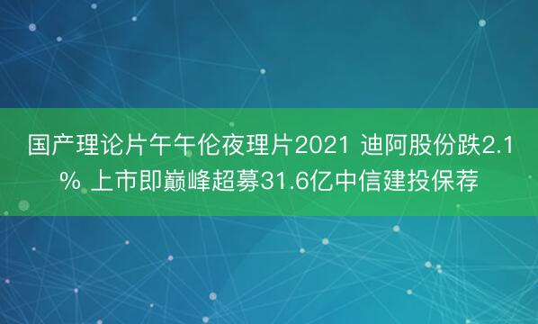 国产理论片午午伦夜理片2021 迪阿股份跌2.1% 上市即巅峰超募31.6亿中信建投保荐