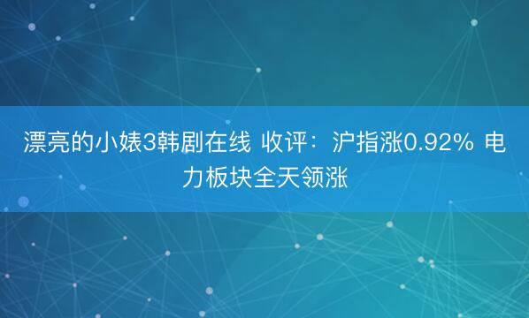 漂亮的小婊3韩剧在线 收评：沪指涨0.92% 电力板块全天领涨