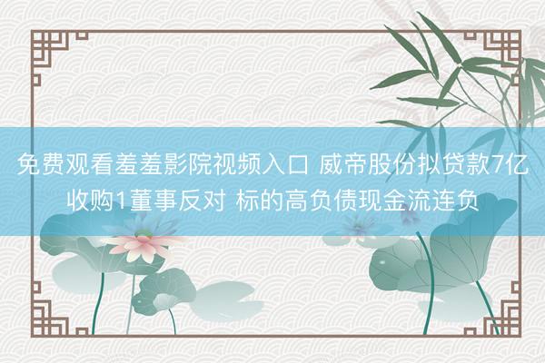 免费观看羞羞影院视频入口 威帝股份拟贷款7亿收购1董事反对 标的高负债现金流连负
