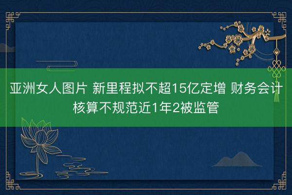 亚洲女人图片 新里程拟不超15亿定增 财务会计核算不规范近1年2被监管