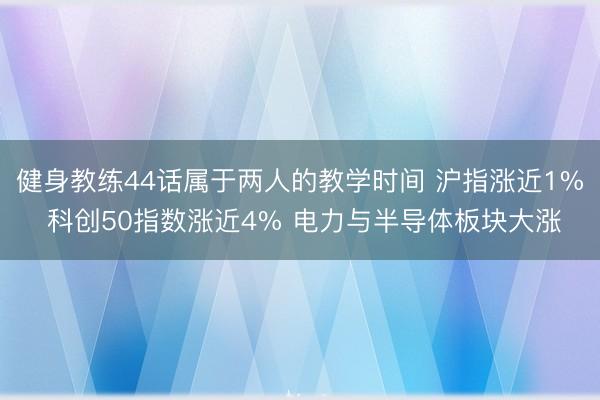 健身教练44话属于两人的教学时间 沪指涨近1% 科创50指数涨近4% 电力与半导体板块大涨