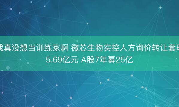 我真没想当训练家啊 微芯生物实控人方询价转让套现5.69亿元 A股7年募25亿