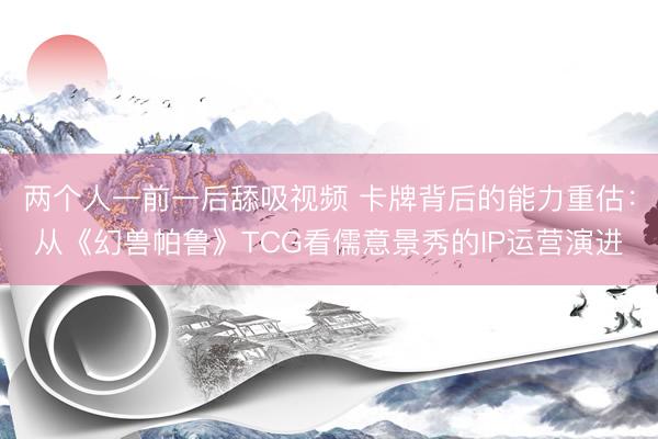 两个人一前一后舔吸视频 卡牌背后的能力重估：从《幻兽帕鲁》TCG看儒意景秀的IP运营演进