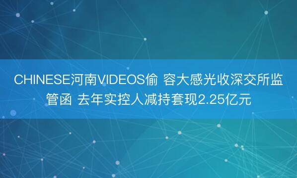 CHINESE河南VIDEOS偷 容大感光收深交所监管函 去年实控人减持套现2.25亿元