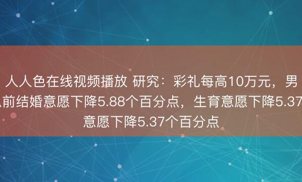 人人色在线视频播放 研究：彩礼每高10万元，男性30岁以前结婚意愿下降5.88个百分点，生育意愿下降5.37个百分点