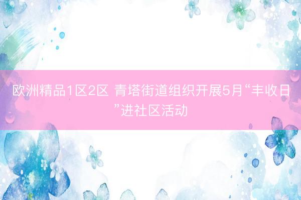 欧洲精品1区2区 青塔街道组织开展5月“丰收日”进社区活动