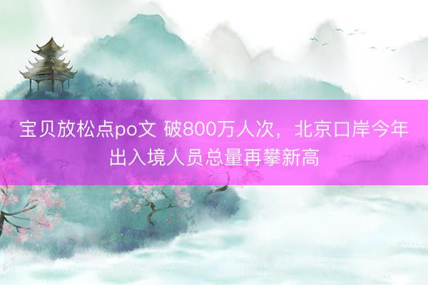 宝贝放松点po文 破800万人次,北京口岸今年出入境人员总量再攀新高