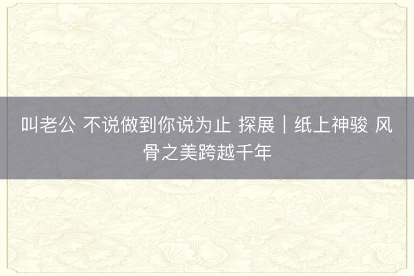 叫老公 不说做到你说为止 探展｜纸上神骏 风骨之美跨越千年