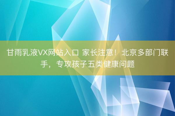 甘雨乳液VX网站入口 家长注意！北京多部门联手，专攻孩子五类健康问题
