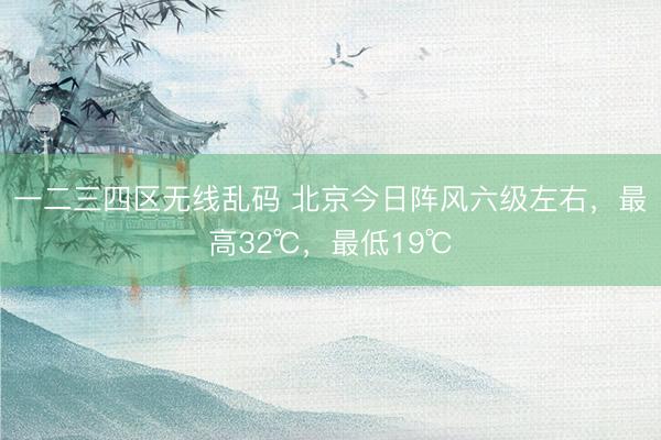 一二三四区无线乱码 北京今日阵风六级左右，最高32℃，最低19℃