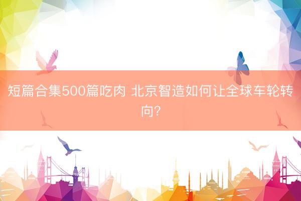 短篇合集500篇吃肉 北京智造如何让全球车轮转向？
