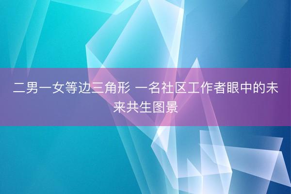 二男一女等边三角形 一名社区工作者眼中的未来共生图景