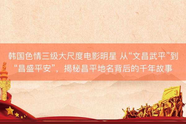韩国色情三级大尺度电影明星 从“文昌武平”到“昌盛平安”，揭秘昌平地名背后的千年故事