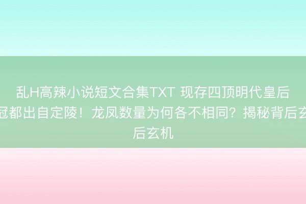 乱H高辣小说短文合集TXT 现存四顶明代皇后凤冠都出自定陵！龙凤数量为何各不相同？揭秘背后玄机