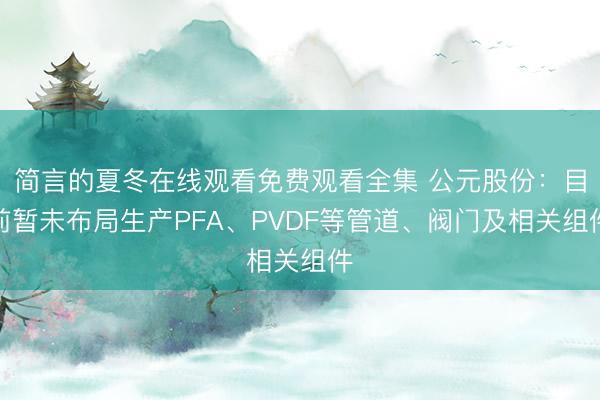 简言的夏冬在线观看免费观看全集 公元股份：目前暂未布局生产PFA、PVDF等管道、阀门及相关组件