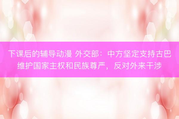 下课后的辅导动漫 外交部：中方坚定支持古巴维护国家主权和民族尊严，反对外来干涉