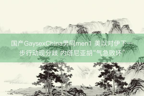 国产GaysexChina男同men1 美以对伊下一步行动现分歧 内塔尼亚胡“气急败坏”