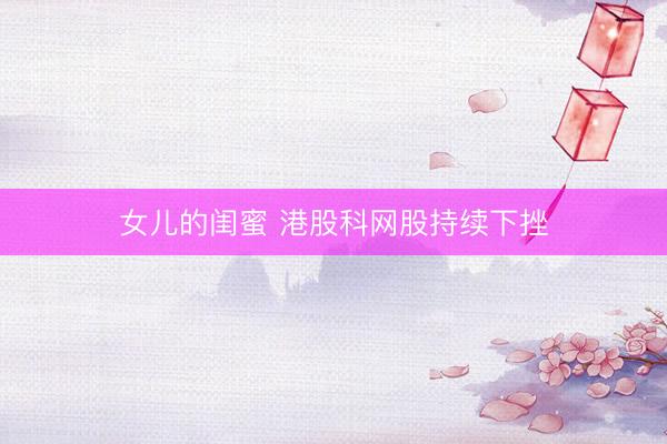 女儿的闺蜜 港股科网股持续下挫