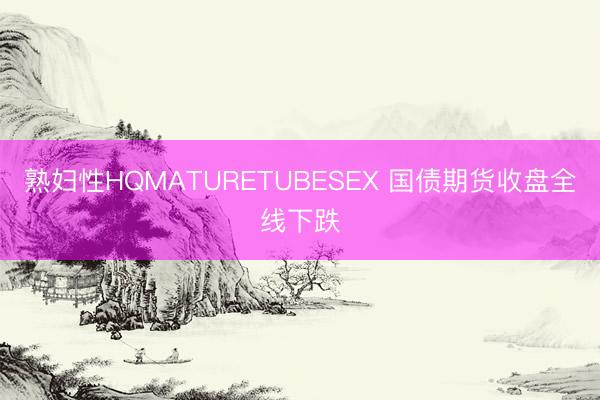 熟妇性HQMATURETUBESEX 国债期货收盘全线下跌