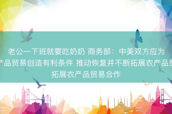 老公一下班就要吃奶奶 商务部：中美双方应为双向农产品贸易创造有利条件 推动恢复并不断拓展农产品贸易合作