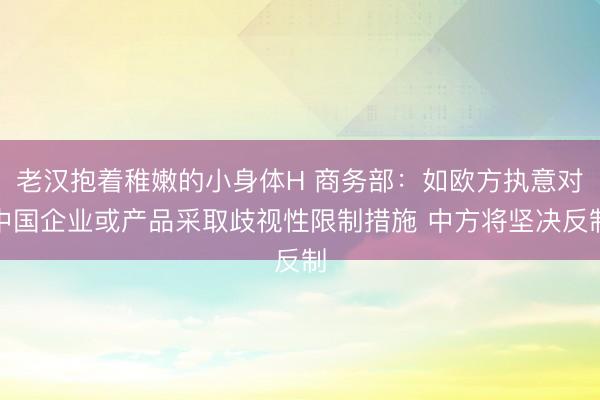 老汉抱着稚嫩的小身体H 商务部：如欧方执意对中国企业或产品采取歧视性限制措施 中方将坚决反制