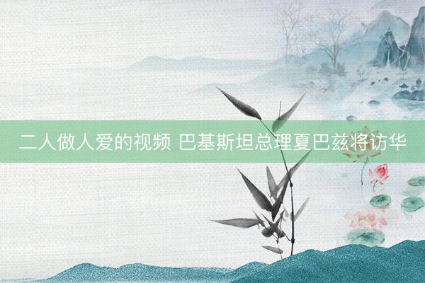 二人做人爱的视频 巴基斯坦总理夏巴兹将访华