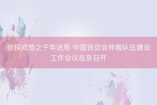 侦探成旭之千年迷局 中国贸促会仲裁队伍建设工作会议在京召开