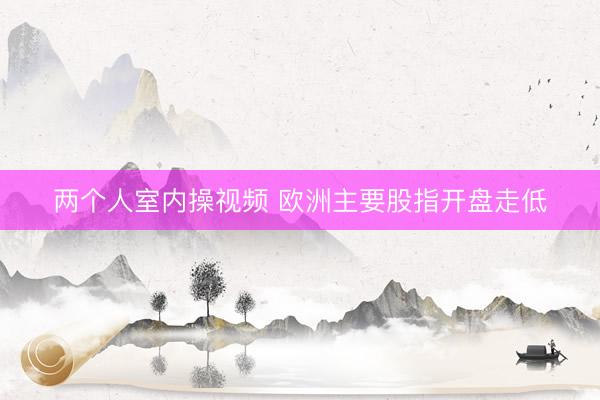 两个人室内操视频 欧洲主要股指开盘走低