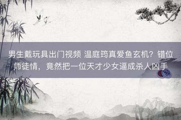 男生戴玩具出门视频 温庭筠真爱鱼玄机？错位师徒情，竟然把一位天才少女逼成杀人凶手