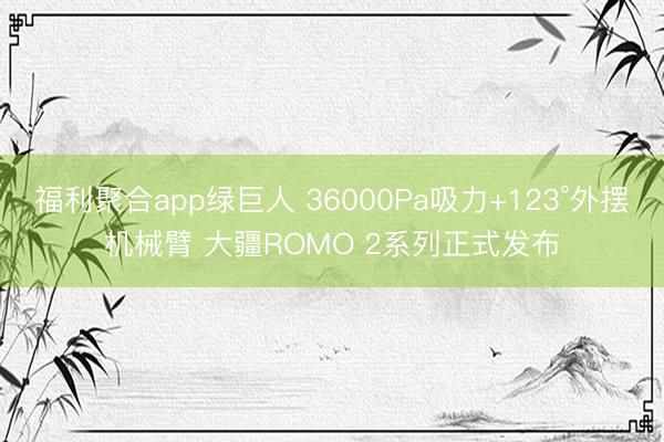 福利聚合app绿巨人 36000Pa吸力+123°外摆机械臂 大疆ROMO 2系列正式发布