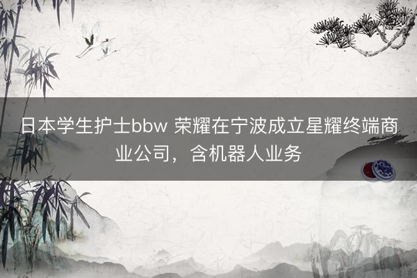 日本学生护士bbw 荣耀在宁波成立星耀终端商业公司，含机器人业务