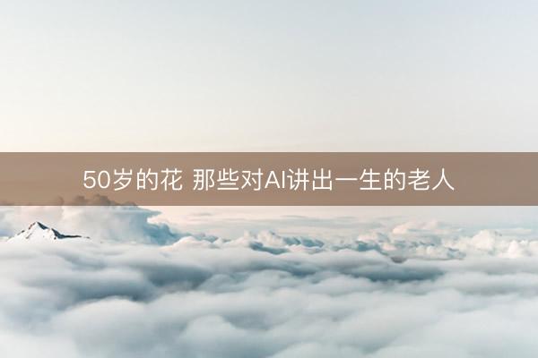 50岁的花 那些对AI讲出一生的老人