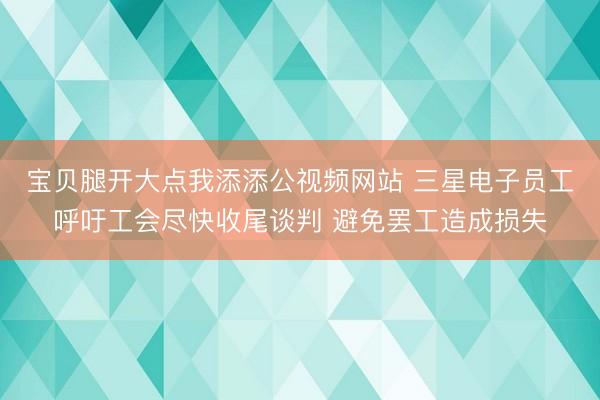 宝贝腿开大点我添添公视频网站 三星电子员工呼吁工会尽快收尾谈判 避免罢工造成损失
