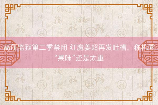 高压监狱第二季禁闭 红魔姜超再发吐槽，称机圈“果味”还是太重