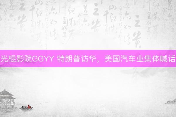 光棍影院GGYY 特朗普访华，美国汽车业集体喊话