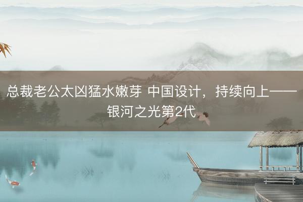 总裁老公太凶猛水嫩芽 中国设计，持续向上——银河之光第2代